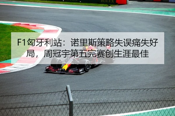 F1匈牙利站：诺里斯策略失误痛失好局，周冠宇第五完赛创生涯最佳