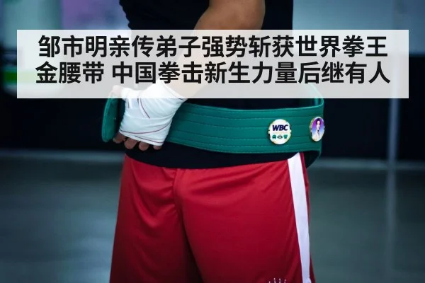 邹市明亲传弟子强势斩获世界拳王金腰带 中国拳击新生力量后继有人