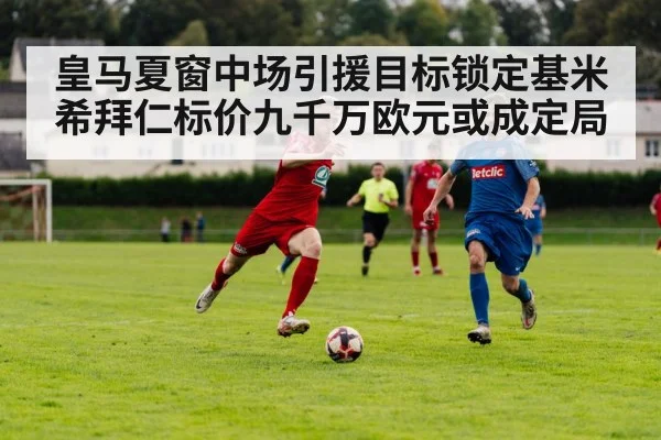 皇马夏窗中场引援目标锁定基米希拜仁标价九千万欧元或成定局