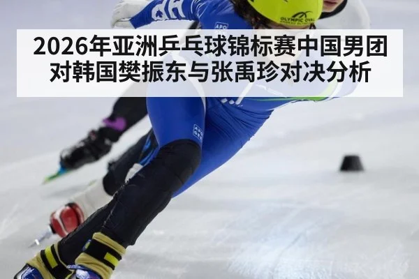 2026年亚洲乒乓球锦标赛中国男团对韩国樊振东与张禹珍对决分析